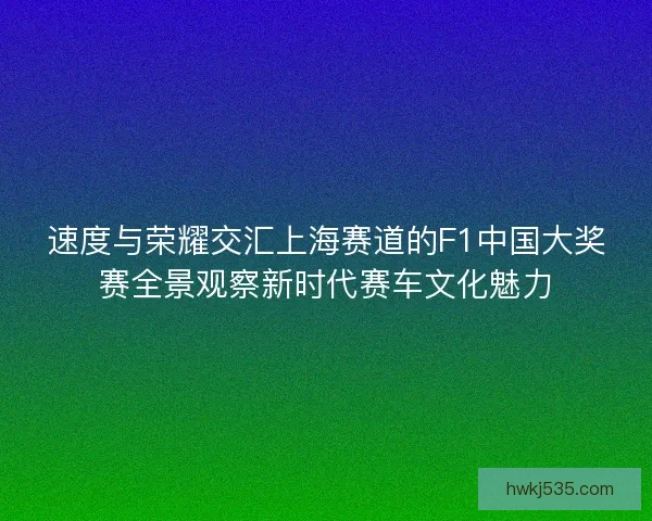 速度与荣耀交汇上海赛道的F1中国大奖赛全景观察新时代赛车文化魅力