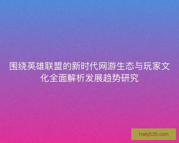 围绕英雄联盟的新时代网游生态与玩家文化全面解析发展趋势研究