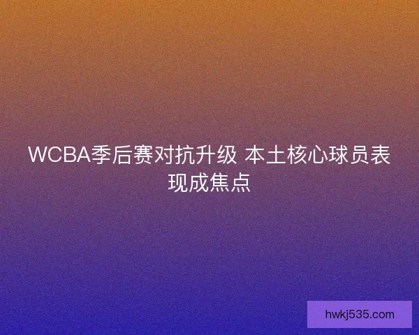 WCBA季后赛对抗升级 本土核心球员表现成焦点