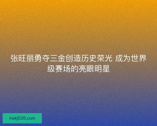 张旺丽勇夺三金创造历史荣光 成为世界级赛场的亮眼明星
