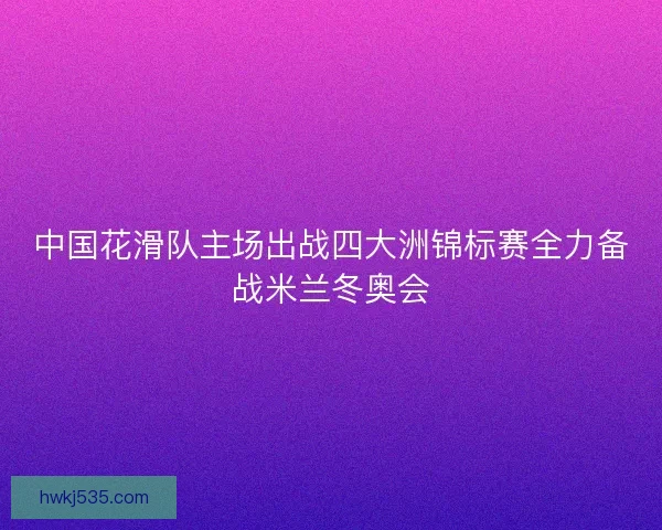 中国花滑队主场出战四大洲锦标赛全力备战米兰冬奥会